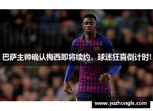 巴萨主帅确认梅西即将续约，球迷狂喜倒计时!