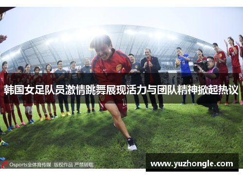 韩国女足队员激情跳舞展现活力与团队精神掀起热议