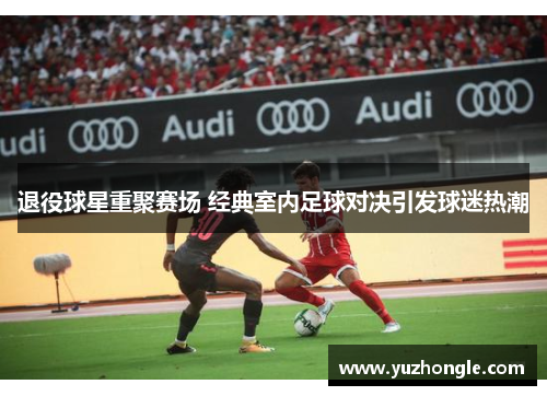 退役球星重聚赛场 经典室内足球对决引发球迷热潮