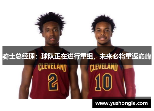 骑士总经理：球队正在进行重组，未来必将重返巅峰