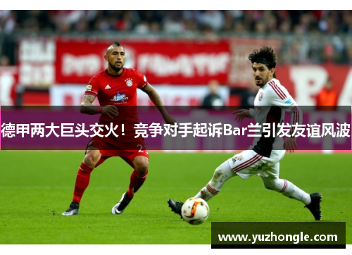 德甲两大巨头交火！竞争对手起诉Bar兰引发友谊风波