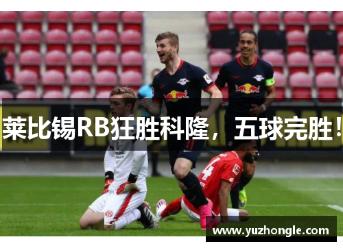 莱比锡RB狂胜科隆，五球完胜！