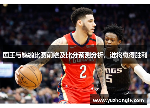 国王与鹈鹕比赛前瞻及比分预测分析，谁将赢得胜利
