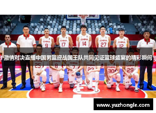 激情对决直播中国男篮迎战国王队共同见证篮球盛宴的精彩瞬间