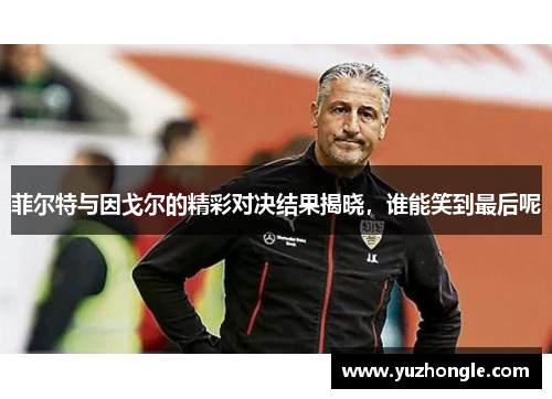 菲尔特与因戈尔的精彩对决结果揭晓，谁能笑到最后呢