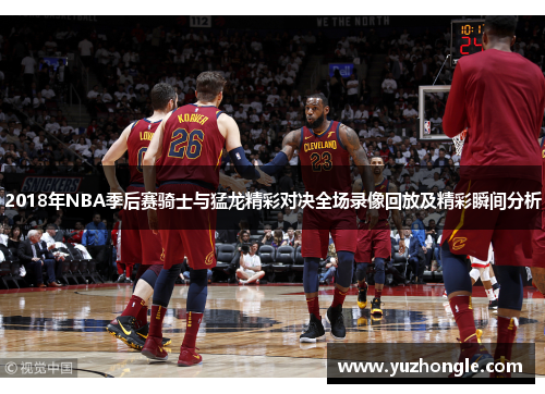 2018年NBA季后赛骑士与猛龙精彩对决全场录像回放及精彩瞬间分析