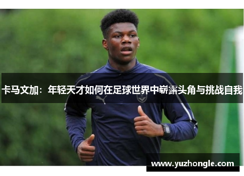 卡马文加：年轻天才如何在足球世界中崭露头角与挑战自我
